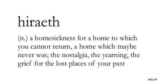 A homesickness for a home to which you cannot return, a home which maybe never was; the nostalgia, the yearning, the grieffor the lost places of your past